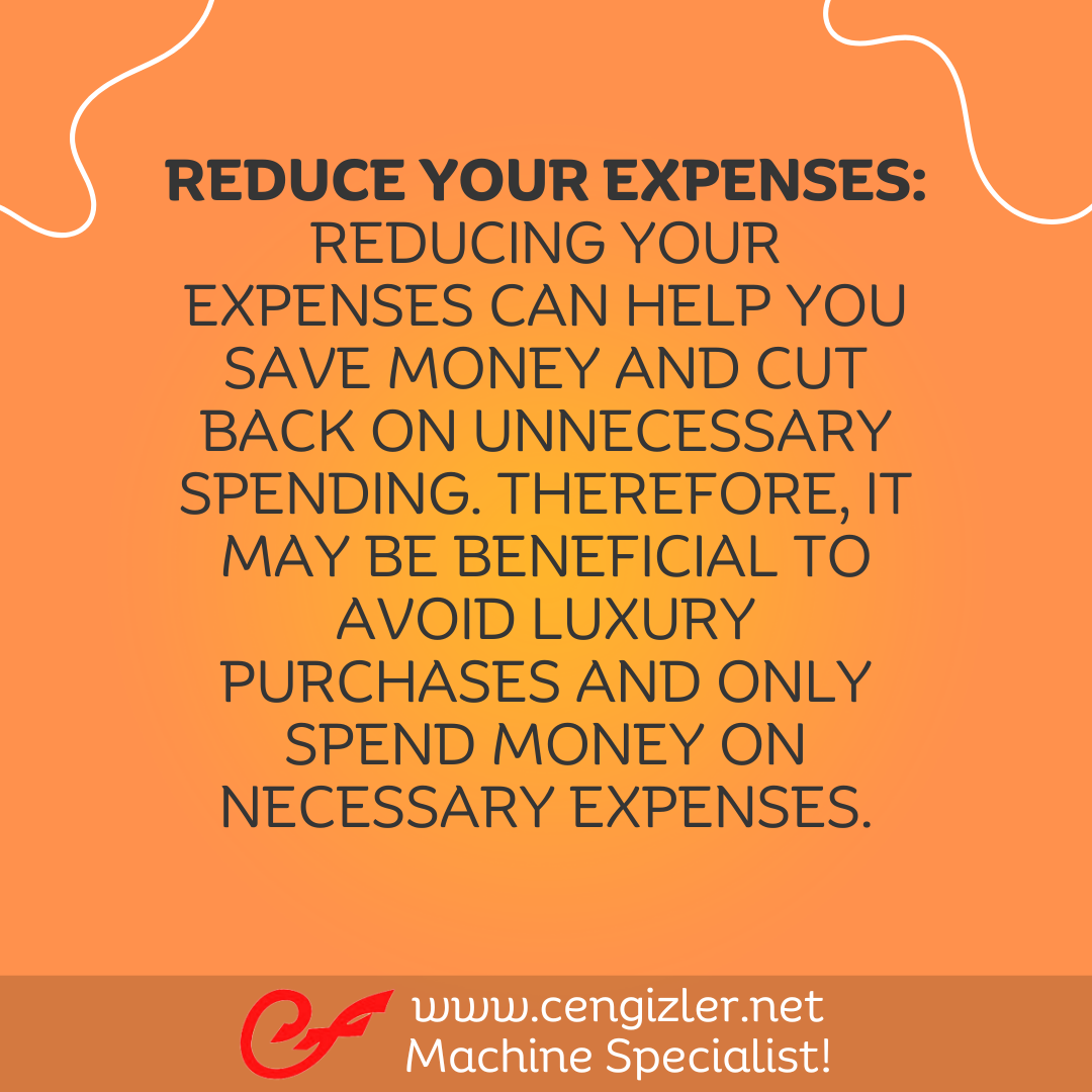4 Reduce your expenses. Reducing your expenses can help you save money and cut back on unnecessary spending. Therefore, it may be beneficial to avoid luxury purchases and only spend money on necessary expenses.